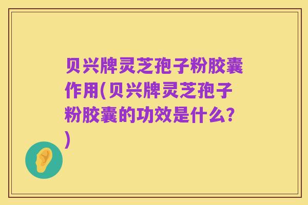 贝兴牌灵芝孢子粉胶囊作用(贝兴牌灵芝孢子粉胶囊的功效是什么？)