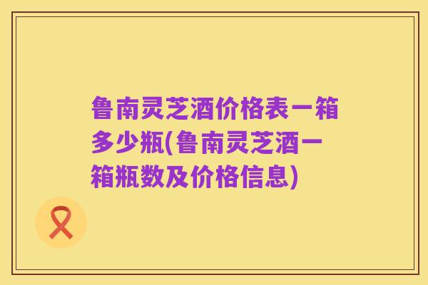 鲁南灵芝酒价格表一箱多少瓶(鲁南灵芝酒一箱瓶数及价格信息)