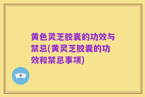 黄色灵芝胶囊的功效与禁忌(黄灵芝胶囊的功效和禁忌事项)
