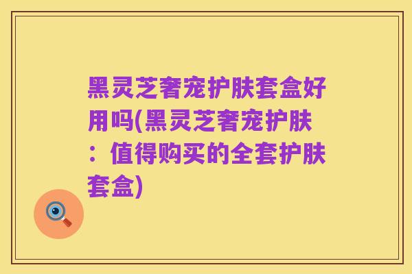 黑灵芝奢宠护肤套盒好用吗(黑灵芝奢宠护肤：值得购买的全套护肤套盒)