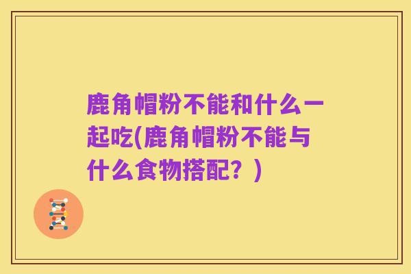 鹿角帽粉不能和什么一起吃(鹿角帽粉不能与什么食物搭配？)