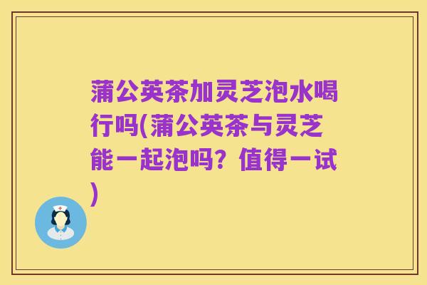 蒲公英茶加灵芝泡水喝行吗(蒲公英茶与灵芝能一起泡吗？值得一试)