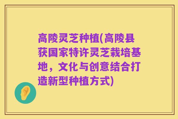 高陵灵芝种植(高陵县获国家特许灵芝栽培基地，文化与创意结合打造新型种植方式)