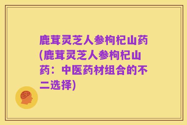 鹿茸灵芝人参枸杞山药(鹿茸灵芝人参枸杞山药:中医药材组合的不二选择)