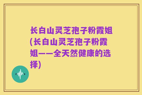 长白山灵芝孢子粉霞姐(长白山灵芝孢子粉霞姐——全天然健康的选择)