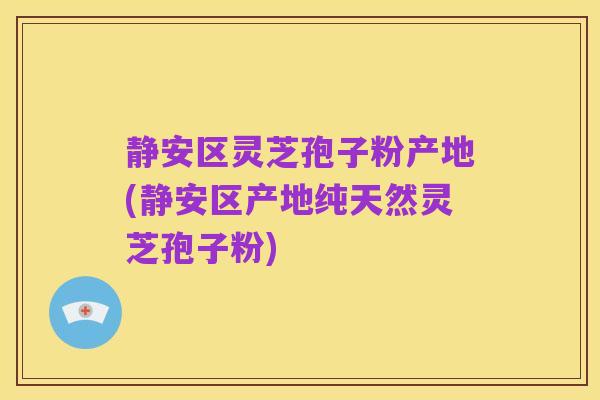 静安区灵芝孢子粉产地(静安区产地纯天然灵芝孢子粉)