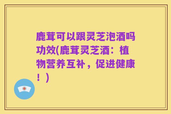 鹿茸可以跟灵芝泡酒吗功效(鹿茸灵芝酒:植物营养互补,促进健康!)