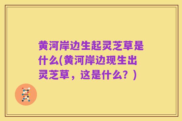 黄河岸边生起灵芝草是什么(黄河岸边现生出灵芝草,这是什么?)