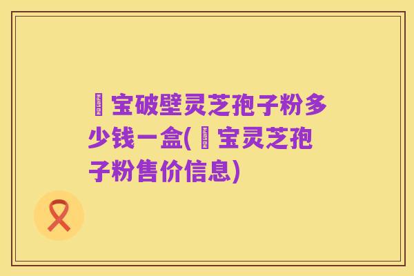鹮宝破壁灵芝孢子粉多少钱一盒(鹮宝灵芝孢子粉售价信息)