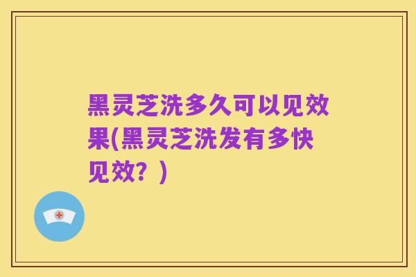 黑灵芝洗多久可以见效果(黑灵芝洗发有多快见效?)
