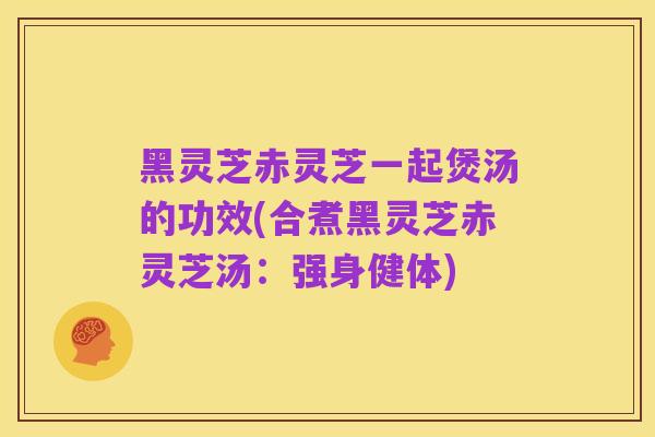 黑灵芝赤灵芝一起煲汤的功效(合煮黑灵芝赤灵芝汤:强身健体)