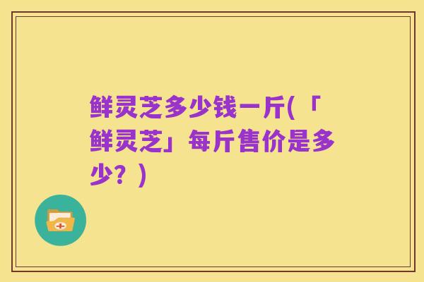 鲜灵芝多少钱一斤(「鲜灵芝」每斤售价是多少？)