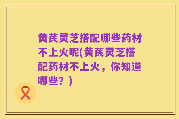 黄芪灵芝搭配哪些药材不上火呢(黄芪灵芝搭配药材不上火，你知道哪些？)