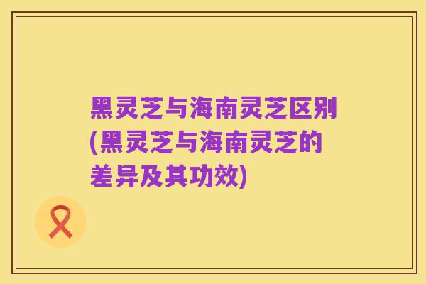 黑灵芝与海南灵芝区别(黑灵芝与海南灵芝的差异及其功效)