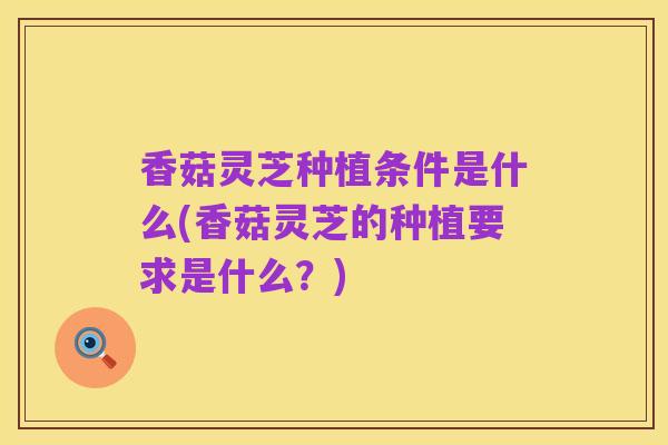 香菇灵芝种植条件是什么(香菇灵芝的种植要求是什么?)