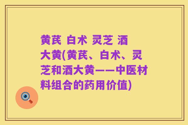 黄芪 白术 灵芝 酒大黄(黄芪、白术、灵芝和酒大黄——中医材料组合的药用价值)