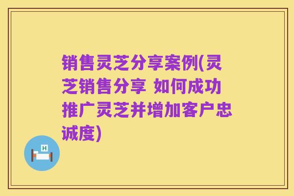 销售灵芝分享案例(灵芝销售分享 如何成功推广灵芝并增加客户忠诚度)