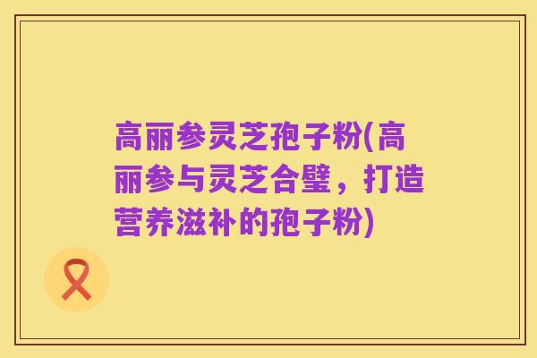 高丽参灵芝孢子粉(高丽参与灵芝合璧，打造营养滋补的孢子粉)