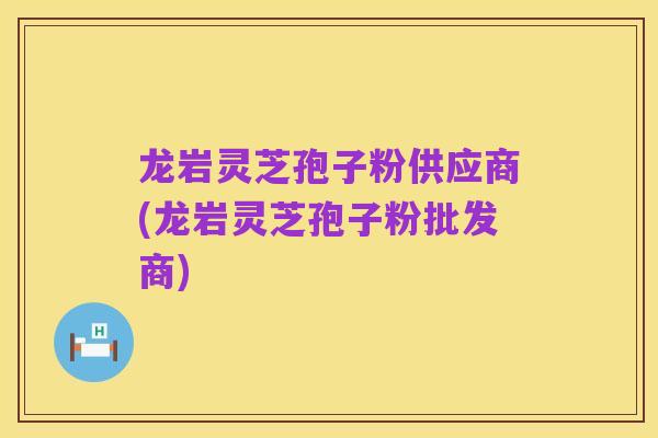 龙岩灵芝孢子粉供应商(龙岩灵芝孢子粉批发商)