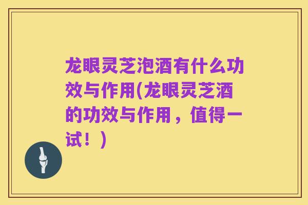 龙眼灵芝泡酒有什么功效与作用(龙眼灵芝酒的功效与作用,值得一试!)