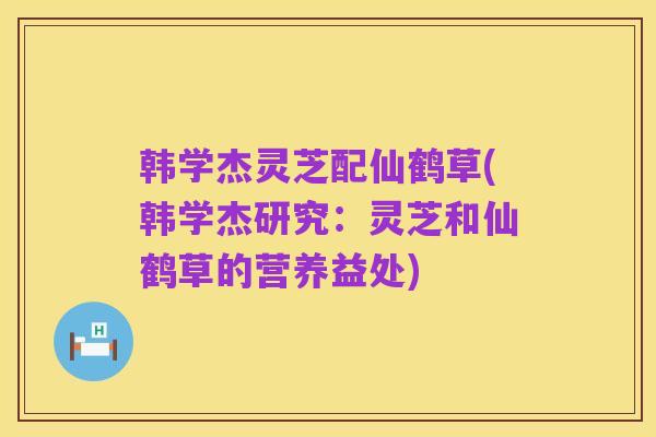 韩学杰灵芝配仙鹤草(韩学杰研究:灵芝和仙鹤草的营养益处)