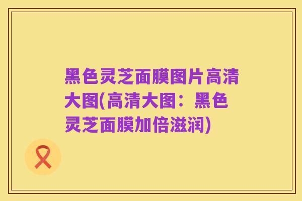 黑色灵芝面膜图片高清大图(高清大图:黑色灵芝面膜加倍滋润)
