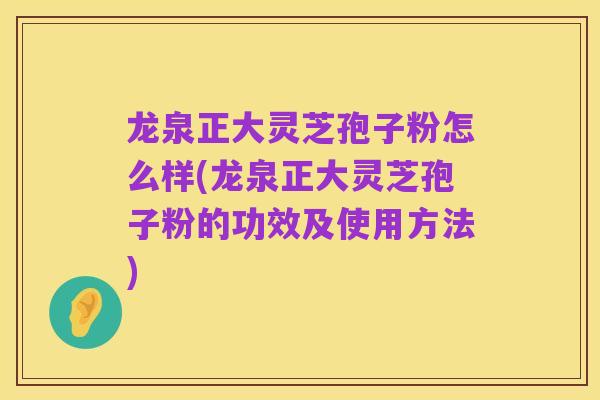 龙泉正大灵芝孢子粉怎么样(龙泉正大灵芝孢子粉的功效及使用方法)