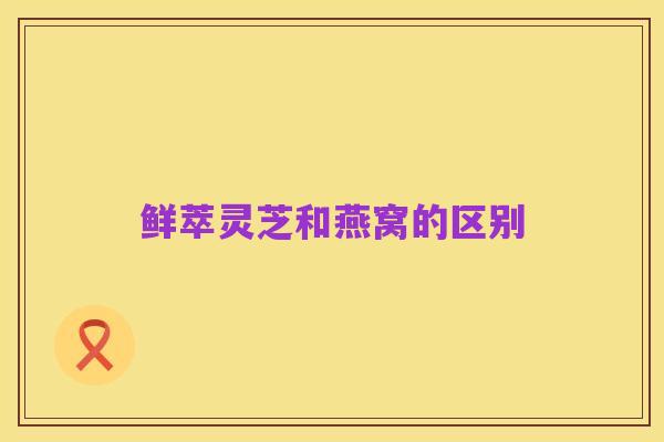 鲜萃灵芝和燕窝的区别