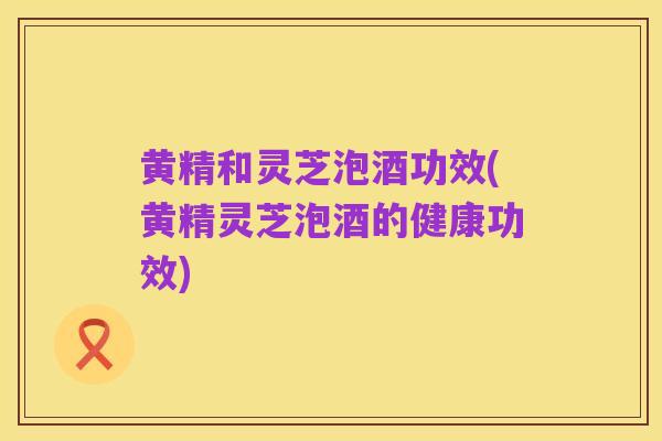 黄精和灵芝泡酒功效(黄精灵芝泡酒的健康功效)