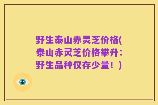 野生泰山赤灵芝价格(泰山赤灵芝价格攀升:野生品种仅存少量!)