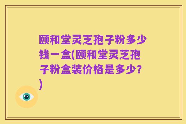 颐和堂灵芝孢子粉多少钱一盒(颐和堂灵芝孢子粉盒装价格是多少?)