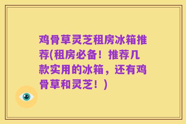 鸡骨草灵芝租房冰箱推荐(租房必备！推荐几款实用的冰箱，还有鸡骨草和灵芝！)