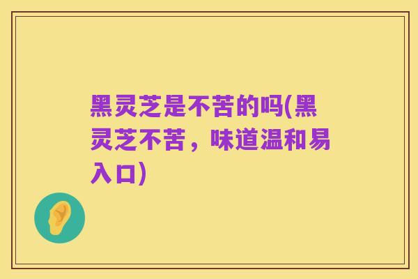 黑灵芝是不苦的吗(黑灵芝不苦,味道温和易入口)