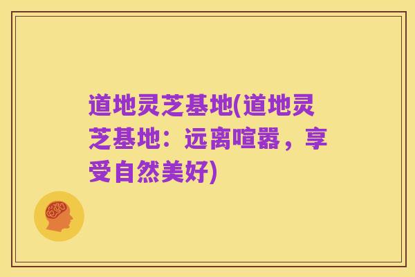 道地灵芝基地(道地灵芝基地：远离喧嚣，享受自然美好)