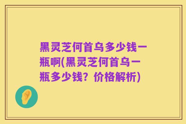 黑灵芝何首乌多少钱一瓶啊(黑灵芝何首乌一瓶多少钱？价格解析)