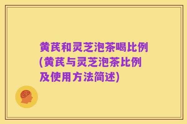 黄芪和灵芝泡茶喝比例(黄芪与灵芝泡茶比例及使用方法简述)