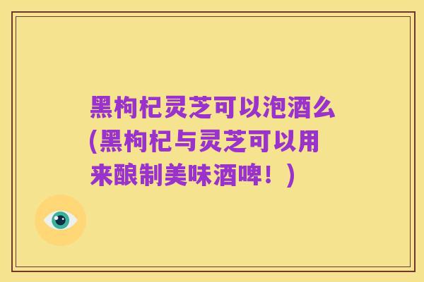 黑枸杞灵芝可以泡酒么(黑枸杞与灵芝可以用来酿制美味酒啤！)