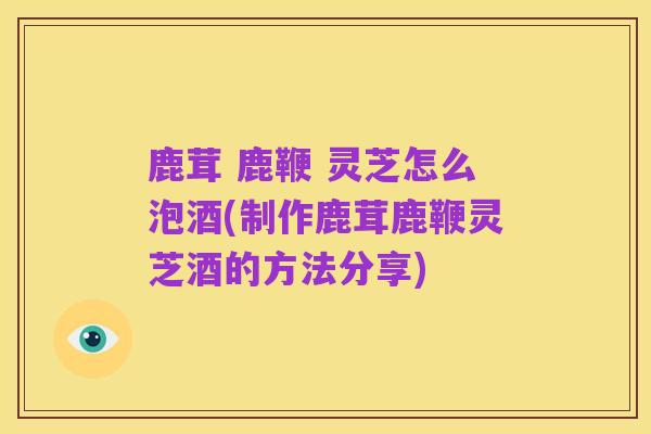 鹿茸 鹿鞭 灵芝怎么泡酒(制作鹿茸鹿鞭灵芝酒的方法分享)