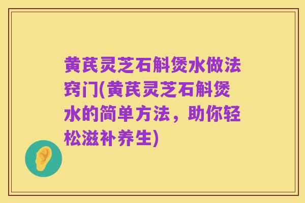 黄芪灵芝石斛煲水做法窍门(黄芪灵芝石斛煲水的简单方法，助你轻松滋补养生)