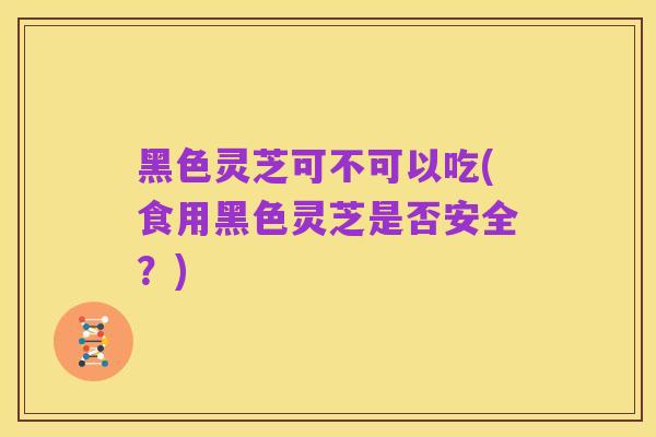黑色灵芝可不可以吃(食用黑色灵芝是否安全？)