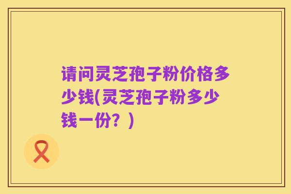 请问灵芝孢子粉价格多少钱(灵芝孢子粉多少钱一份？)