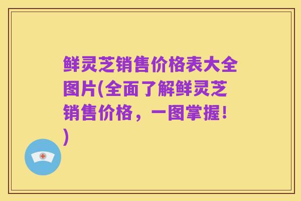 鲜灵芝销售价格表大全图片(全面了解鲜灵芝销售价格,一图掌握!)