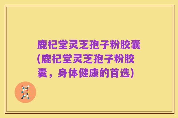 鹿杞堂灵芝孢子粉胶囊(鹿杞堂灵芝孢子粉胶囊，身体健康的首选)