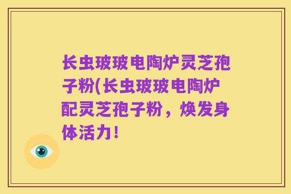 长虫玻玻电陶炉灵芝孢子粉(长虫玻玻电陶炉配灵芝孢子粉，焕发身体活力！