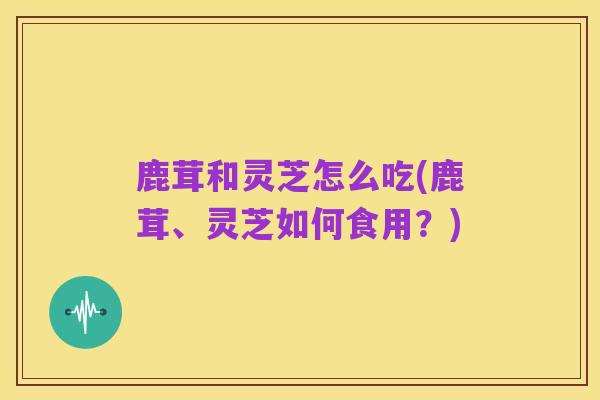 鹿茸和灵芝怎么吃(鹿茸、灵芝如何食用?)