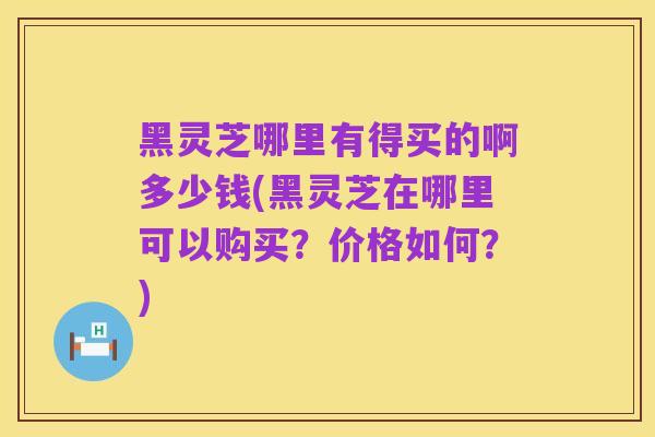 黑灵芝哪里有得买的啊多少钱(黑灵芝在哪里可以购买?价格如何?)