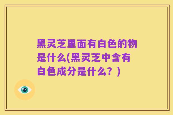 黑灵芝里面有白色的物是什么(黑灵芝中含有白色成分是什么?)