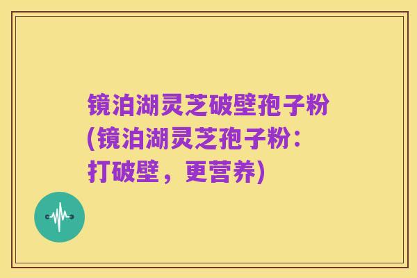 镜泊湖灵芝破壁孢子粉(镜泊湖灵芝孢子粉:打破壁,更营养)