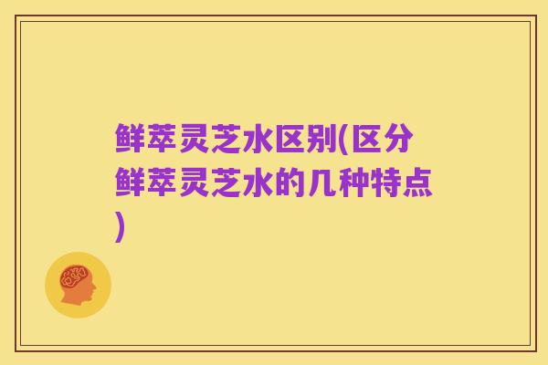 鲜萃灵芝水区别(区分鲜萃灵芝水的几种特点)