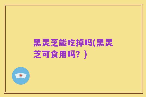 黑灵芝能吃掉吗(黑灵芝可食用吗?)